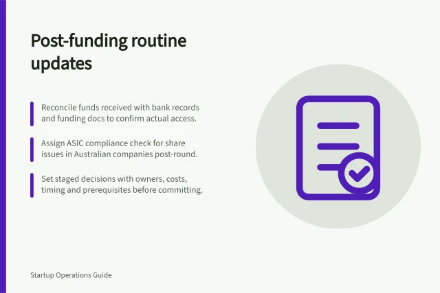 Post-funding routine updates: Reconcile funds received with bank records and funding docs to confirm actual access.; Assign ASIC compliance check for share issues in Australian companies post-round.; Set staged decisions with owners, costs, timing and prerequisites before committing. Adapting operating routines after a funding round