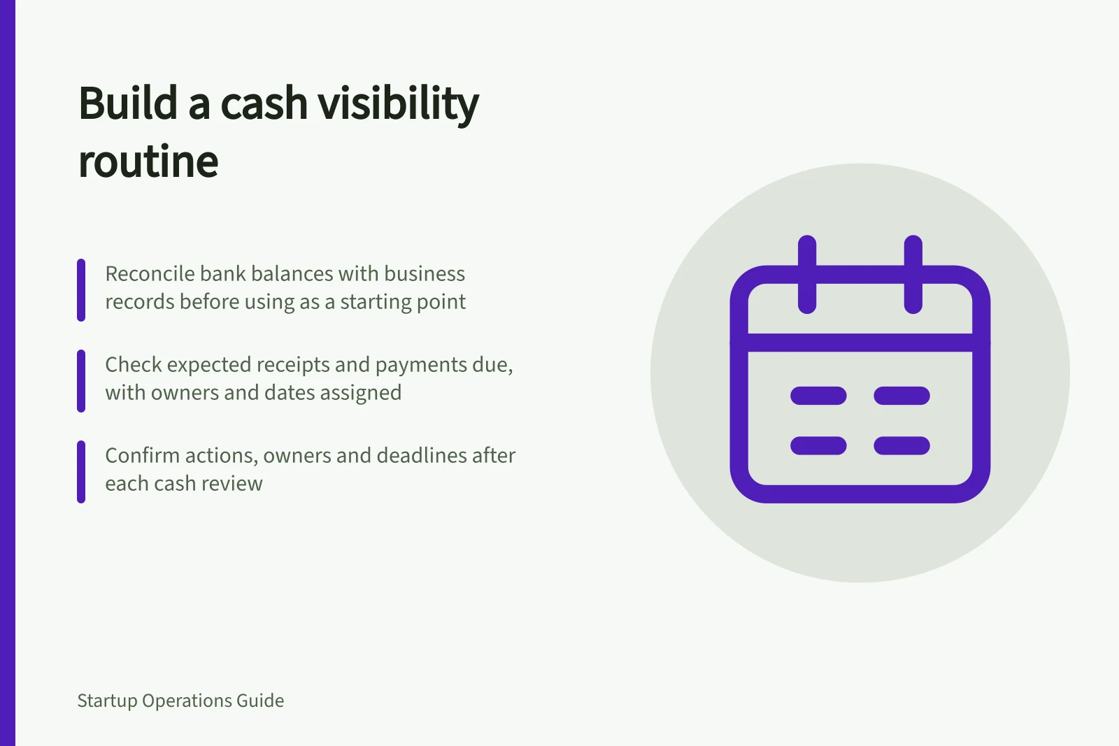 Build a cash visibility routine: Reconcile bank balances with business records before using as a starting point; Check expected receipts and payments due, with owners and dates assigned; Confirm actions, owners and deadlines after each cash review