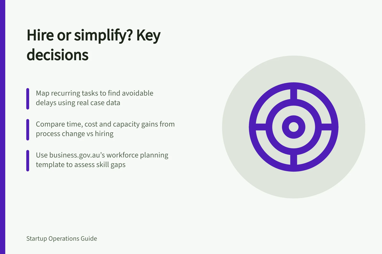 Hire or simplify? Key decisions: Map recurring tasks to find avoidable delays using real case data; Compare time, cost and capacity gains from process change vs hiring; Use business.gov.au’s workforce planning template to assess skill gaps