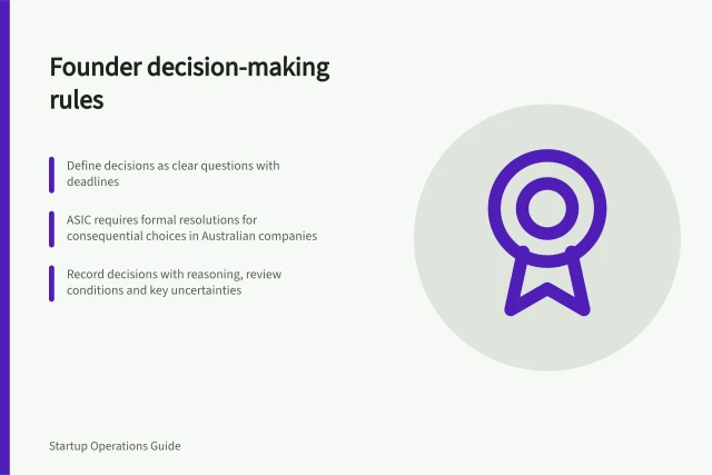 Founder decision-making rules: Define decisions as clear questions with deadlines; ASIC requires formal resolutions for consequential choices in Australian companies; Record decisions with reasoning, review conditions and key uncertainties. Founder decision-making