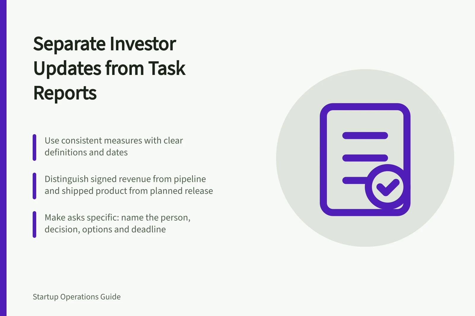 Separate Investor Updates from Task Reports: Use consistent measures with clear definitions and dates; Distinguish signed revenue from pipeline and shipped product from planned release; Make asks specific: name the person, decision, options and deadline