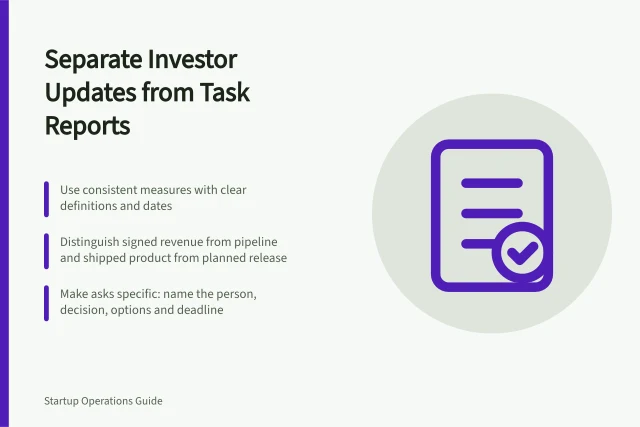 Separate Investor Updates from Task Reports: Use consistent measures with clear definitions and dates; Distinguish signed revenue from pipeline and shipped product from planned release; Make asks specific: name the person, decision, options and deadline. Keeping investor updates separate from internal task reporting