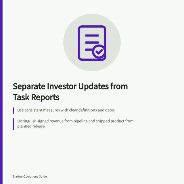 Separate Investor Updates from Task Reports: Use consistent measures with clear definitions and dates; Distinguish signed revenue from pipeline and shipped product from planned release; Make asks specific: name the person, decision, options and deadline. Keeping investor updates separate from internal task reporting