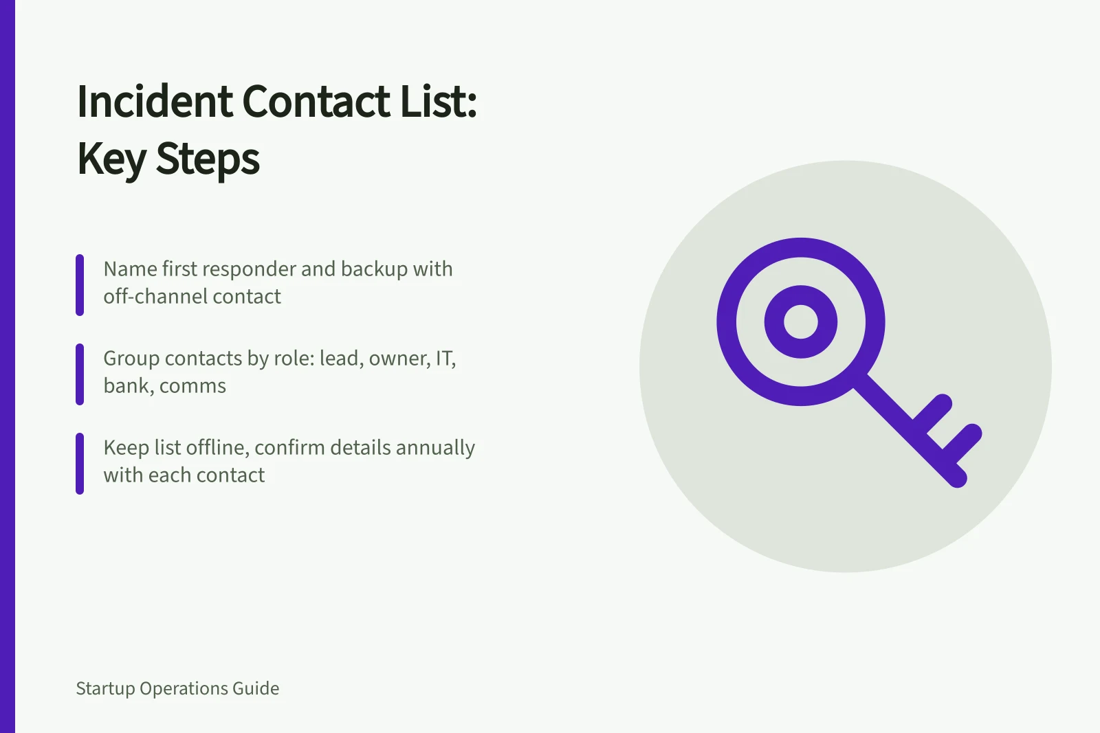 Incident Contact List: Key Steps: Name first responder and backup with off-channel contact; Group contacts by role: lead, owner, IT, bank, comms; Keep list offline, confirm details annually with each contact