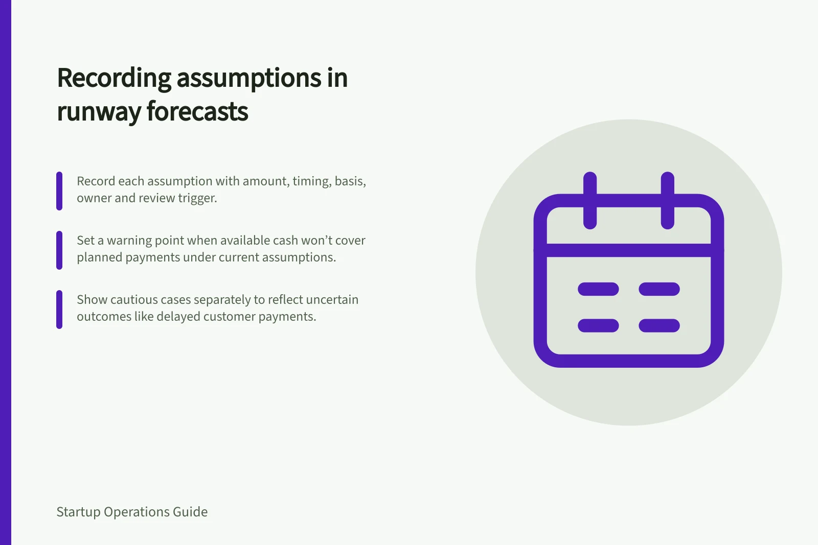 Recording assumptions in runway forecasts: Record each assumption with amount, timing, basis, owner and review trigger.; Set a warning point when available cash won’t cover planned payments under current assumptions.; Show cautious cases separately to reflect uncertain outcomes like delayed customer payments.