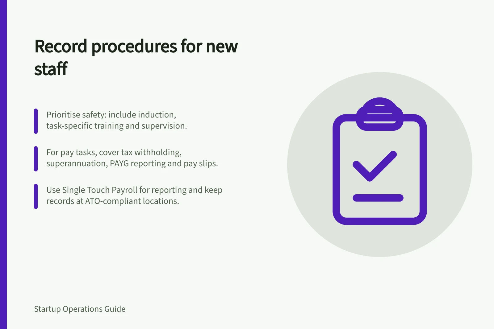Record procedures for new staff: Prioritise safety: include induction, task-specific training and supervision.; For pay tasks, cover tax withholding, superannuation, PAYG reporting and pay slips.; Use Single Touch Payroll for reporting and keep records at ATO-compliant locations.