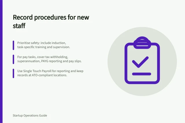 Record procedures for new staff: Prioritise safety: include induction, task-specific training and supervision.; For pay tasks, cover tax withholding, superannuation, PAYG reporting and pay slips.; Use Single Touch Payroll for reporting and keep records at ATO-compliant locations. Recording internal procedures a new employee needs