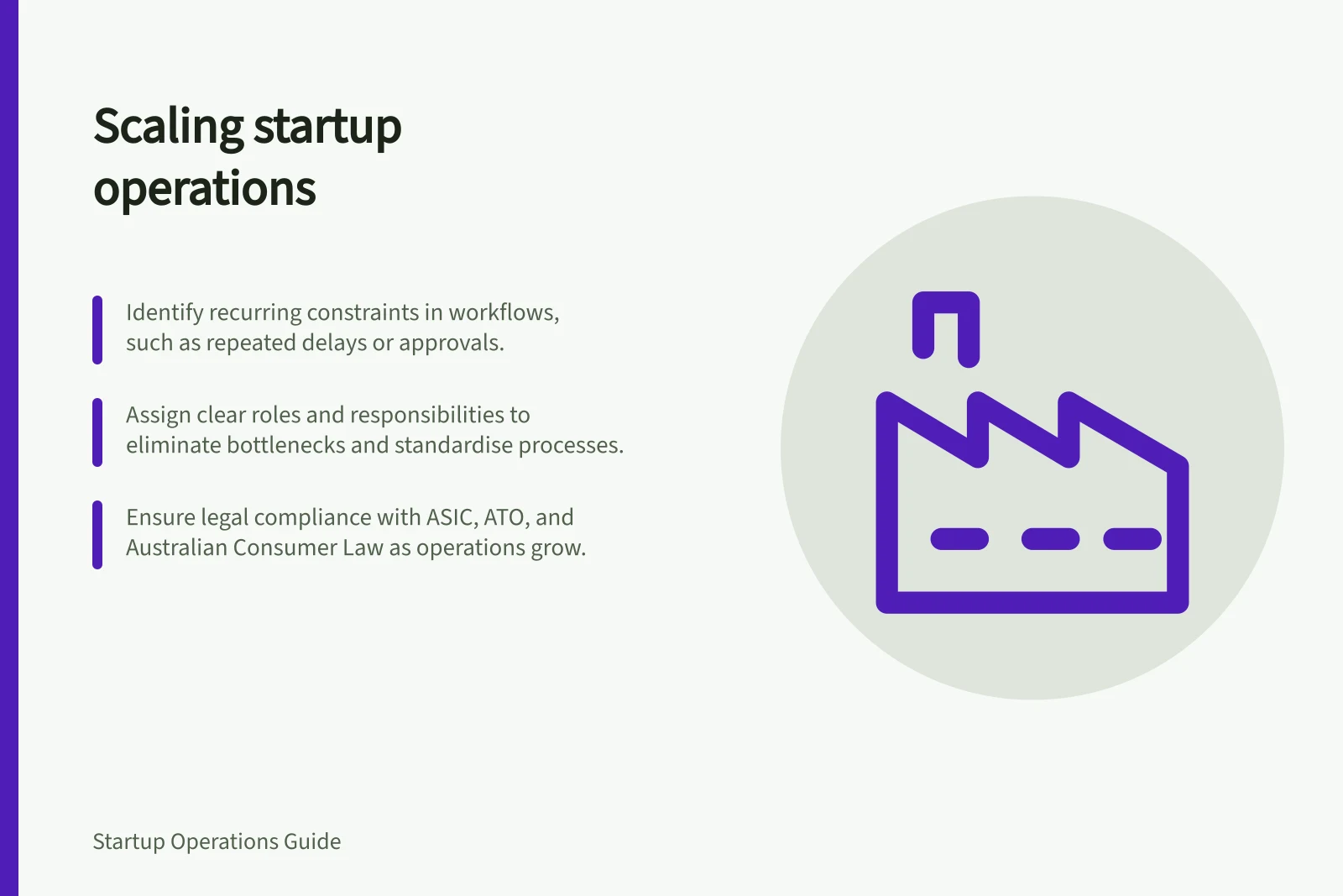 Scaling startup operations: Identify recurring constraints in workflows, such as repeated delays or approvals.; Assign clear roles and responsibilities to eliminate bottlenecks and standardise processes.; Ensure legal compliance with ASIC, ATO, and Australian Consumer Law as operations grow.