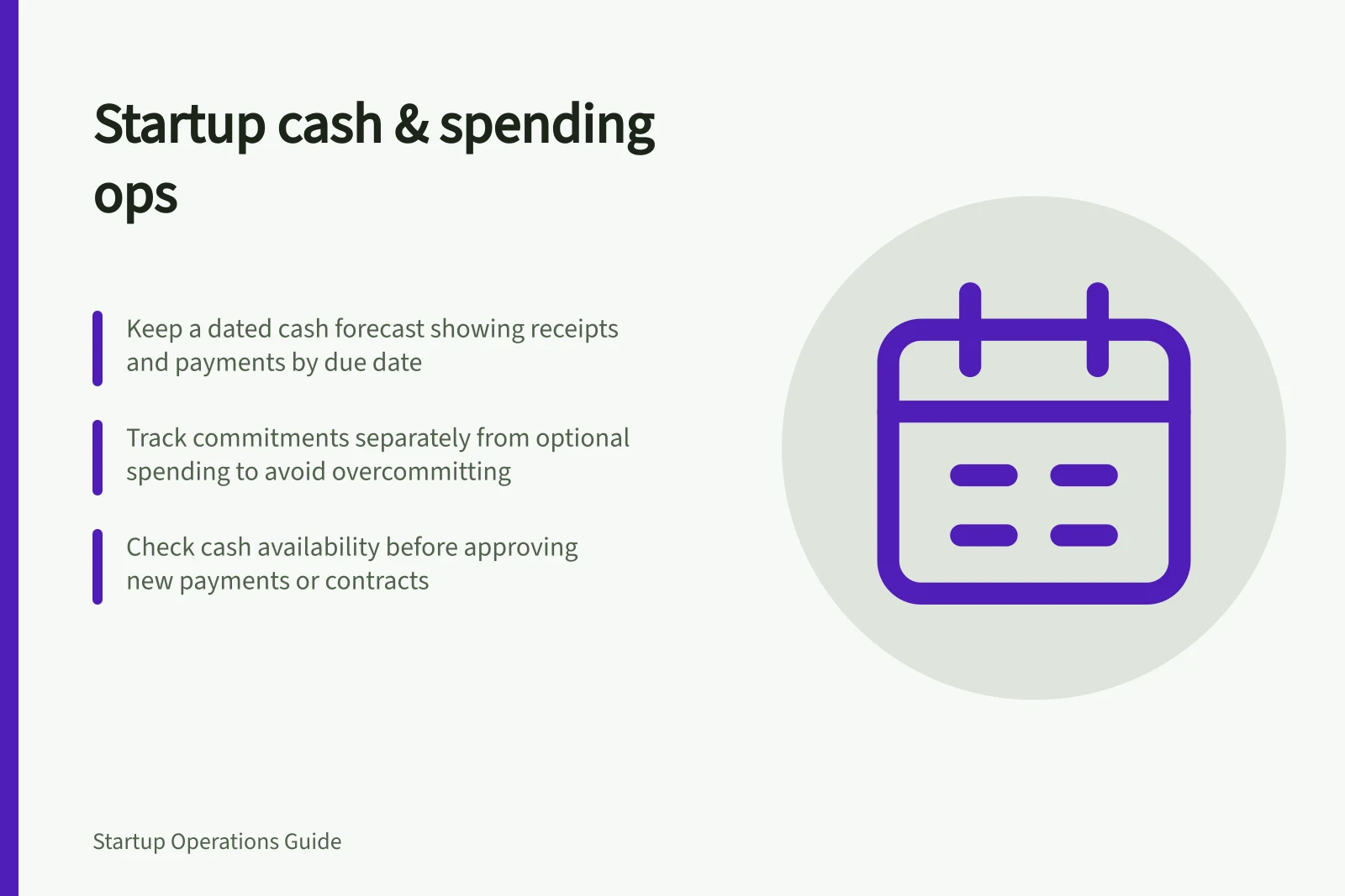 Startup cash & spending ops: Keep a dated cash forecast showing receipts and payments by due date; Track commitments separately from optional spending to avoid overcommitting; Check cash availability before approving new payments or contracts