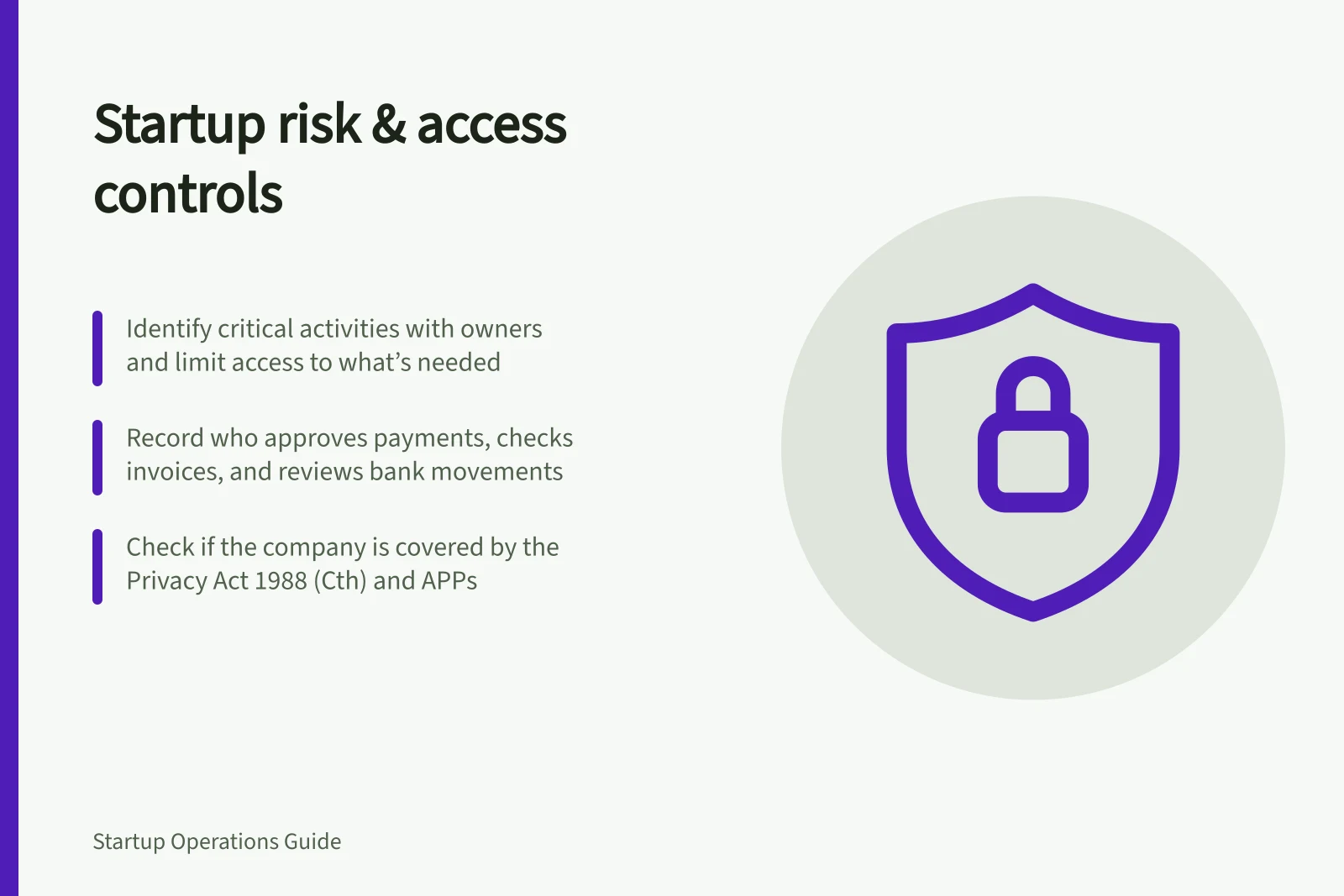 Startup risk & access controls: Identify critical activities with owners and limit access to what’s needed; Record who approves payments, checks invoices, and reviews bank movements; Check if the company is covered by the Privacy Act 1988 (Cth) and APPs