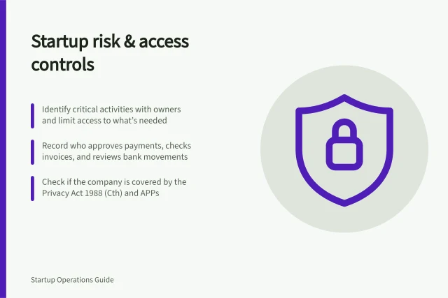 Startup risk & access controls: Identify critical activities with owners and limit access to what’s needed; Record who approves payments, checks invoices, and reviews bank movements; Check if the company is covered by the Privacy Act 1988 (Cth) and APPs. Startup risk and access controls