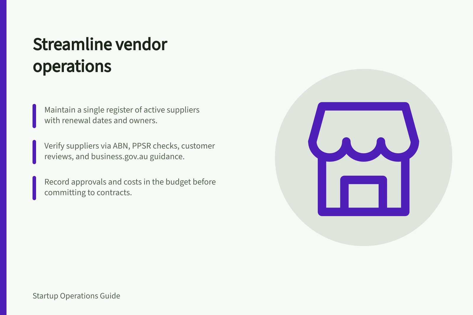 Streamline vendor operations: Maintain a single register of active suppliers with renewal dates and owners.; Verify suppliers via ABN, PPSR checks, customer reviews, and business.gov.au guidance.; Record approvals and costs in the budget before committing to contracts.